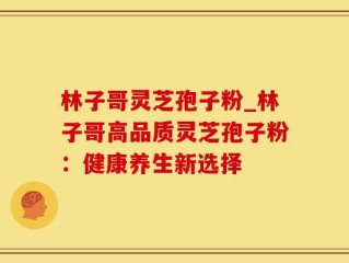 林子哥灵芝孢子粉_林子哥高品质灵芝孢子粉：健康养生新选择