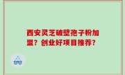 西安灵芝破壁孢子粉加盟？创业好项目推荐？