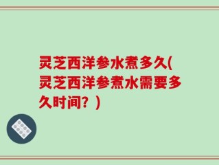 灵芝西洋参水煮多久(灵芝西洋参煮水需要多久时间？)
