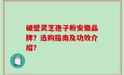 破壁灵芝孢子粉安徽品牌？选购指南及功效介绍？