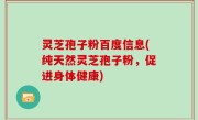 灵芝孢子粉百度信息(纯天然灵芝孢子粉，促进身体健康)