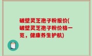 破壁灵芝孢子粉报价(破壁灵芝孢子粉价格一览，健康养生护航)