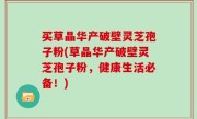 买草晶华产破壁灵芝孢子粉(草晶华产破壁灵芝孢子粉，健康生活必备！)