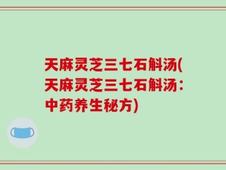 天麻灵芝三七石斛汤(天麻灵芝三七石斛汤：中药养生秘方)