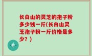 长白山的灵芝的孢子粉多少钱一斤(长白山灵芝孢子粉一斤价格是多少？)
