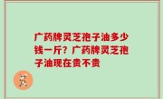 广药牌灵芝孢子油多少钱一斤？广药牌灵芝孢子油现在贵不贵
