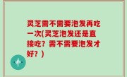 灵芝需不需要泡发再吃一次(灵芝泡发还是直接吃？需不需要泡发才好？)