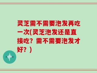 灵芝需不需要泡发再吃一次(灵芝泡发还是直接吃？需不需要泡发才好？)