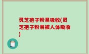 灵芝孢子粉易吸收(灵芝孢子粉易被人体吸收)