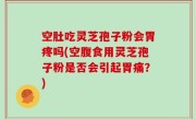 空肚吃灵芝孢子粉会胃疼吗(空腹食用灵芝孢子粉是否会引起胃痛？)