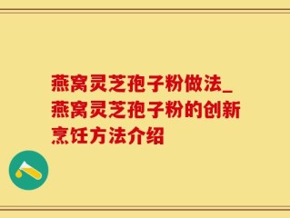 燕窝灵芝孢子粉做法_燕窝灵芝孢子粉的创新烹饪方法介绍