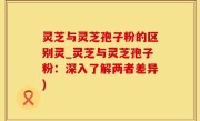 灵芝与灵芝孢子粉的区别灵_灵芝与灵芝孢子粉：深入了解两者差异)