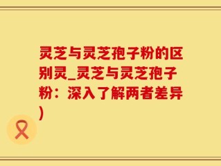 灵芝与灵芝孢子粉的区别灵_灵芝与灵芝孢子粉：深入了解两者差异)