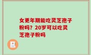 女更年期能吃灵芝孢子粉吗？20岁可以吃灵芝孢子粉吗