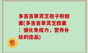 多吉吉草灵芝孢子粉胶囊(多吉吉草灵芝胶囊：强化免疫力，营养补给的佳品)