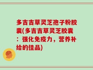多吉吉草灵芝孢子粉胶囊(多吉吉草灵芝胶囊：强化免疫力，营养补给的佳品)