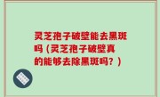 灵芝孢子破壁能去黑斑吗 (灵芝孢子破壁真的能够去除黑斑吗？)