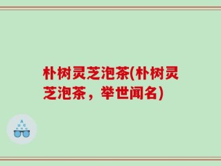 朴树灵芝泡茶(朴树灵芝泡茶，举世闻名)
