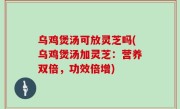 乌鸡煲汤可放灵芝吗(乌鸡煲汤加灵芝：营养双倍，功效倍增)