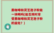 黑咖啡和灵芝孢子粉能一块喝吗(能否同时享受黑咖啡和灵芝孢子粉的益处？)