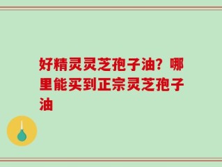 好精灵灵芝孢子油？哪里能买到正宗灵芝孢子油