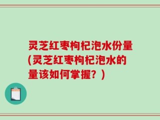 灵芝红枣枸杞泡水份量(灵芝红枣枸杞泡水的量该如何掌握？)