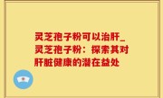 灵芝孢子粉可以治肝_灵芝孢子粉：探索其对肝脏健康的潜在益处
