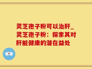 灵芝孢子粉可以治肝_灵芝孢子粉：探索其对肝脏健康的潜在益处