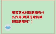 喝灵芝水对脂肪瘤有什么作用(喝灵芝水能减轻脂肪瘤吗？)