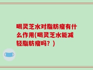 喝灵芝水对脂肪瘤有什么作用(喝灵芝水能减轻脂肪瘤吗？)