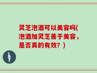 灵芝泡酒可以美容吗(泡酒加灵芝善于美容，是否真的有效？)