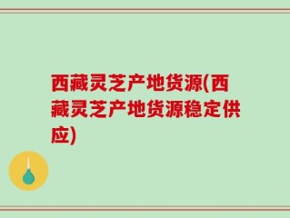 西藏灵芝产地货源(西藏灵芝产地货源稳定供应)