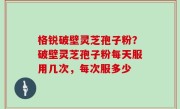 格锐破壁灵芝孢子粉？破壁灵芝孢子粉每天服用几次，每次服多少