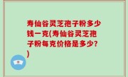 寿仙谷灵芝孢子粉多少钱一克(寿仙谷灵芝孢子粉每克价格是多少?)
