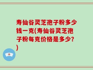 寿仙谷灵芝孢子粉多少钱一克(寿仙谷灵芝孢子粉每克价格是多少？)