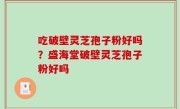 吃破壁灵芝孢子粉好吗？盛海堂破壁灵芝孢子粉好吗