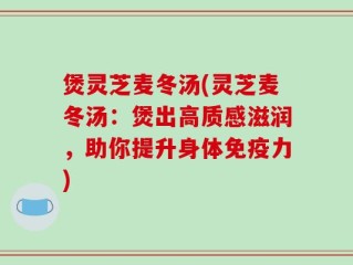 煲灵芝麦冬汤(灵芝麦冬汤：煲出高质感滋润，助你提升身体免疫力)