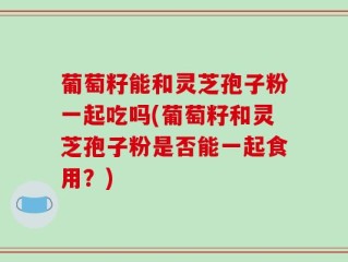 葡萄籽能和灵芝孢子粉一起吃吗(葡萄籽和灵芝孢子粉是否能一起食用？)