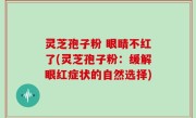 灵芝孢子粉 眼睛不红了(灵芝孢子粉：缓解眼红症状的自然选择)