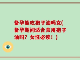 备孕能吃孢子油吗女(备孕期间适合食用孢子油吗？女性必读！)