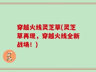 穿越火线灵芝草(灵芝草再现，穿越火线全新战场！)