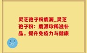 灵芝孢子粉鹿源_灵芝孢子粉：鹿源珍稀滋补品，提升免疫力与健康