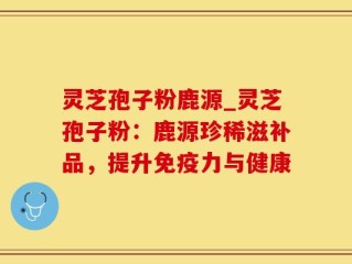 灵芝孢子粉鹿源_灵芝孢子粉：鹿源珍稀滋补品，提升免疫力与健康