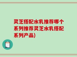 灵芝搭配水乳推荐哪个系列推荐灵芝水乳搭配系列产品)