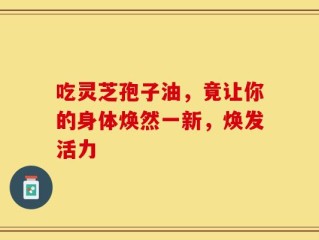 吃灵芝孢子油，竟让你的身体焕然一新，焕发活力