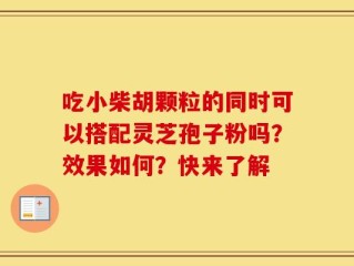 吃小柴胡颗粒的同时可以搭配灵芝孢子粉吗？效果如何？快来了解