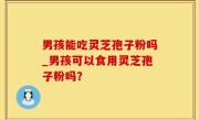 男孩能吃灵芝孢子粉吗_男孩可以食用灵芝孢子粉吗？