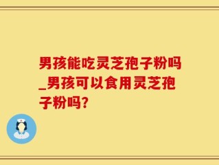 男孩能吃灵芝孢子粉吗_男孩可以食用灵芝孢子粉吗？