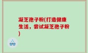凝芝孢子粉(打造健康生活，尝试凝芝孢子粉)