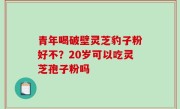 青年喝破壁灵芝豹子粉好不？20岁可以吃灵芝孢子粉吗